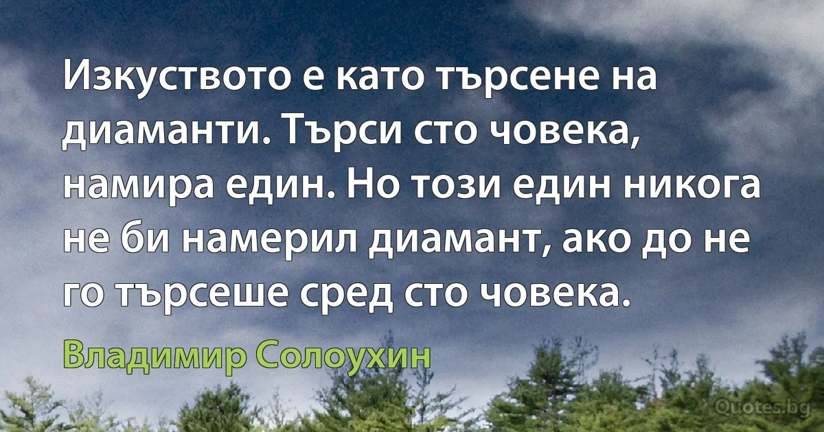 Изкуството е като търсене на диаманти. Търси сто човека, намира един. Но този един никога не би намерил диамант, ако до не го търсеше сред сто човека. (Владимир Солоухин)