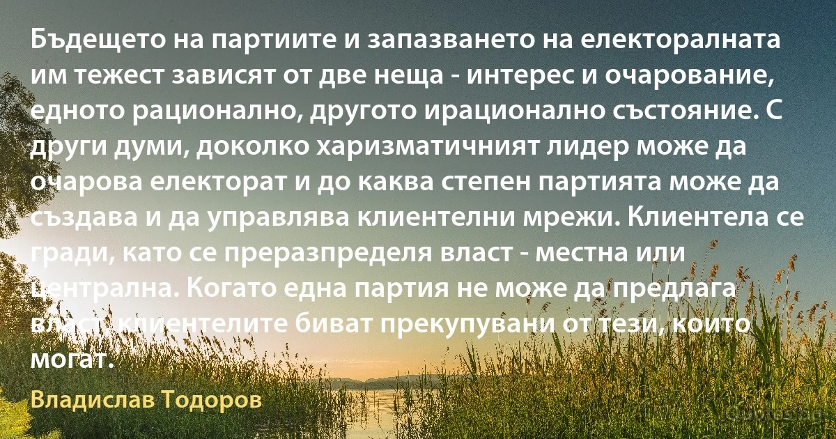 Бъдещето на партиите и запазването на електоралната им тежест зависят от две неща - интерес и очарование, едното рационално, другото ирационално състояние. С други думи, доколко харизматичният лидер може да очарова електорат и до каква степен партията може да създава и да управлява клиентелни мрежи. Клиентела се гради, като се преразпределя власт - местна или централна. Когато една партия не може да предлага власт, клиентелите биват прекупувани от тези, които могат. (Владислав Тодоров)