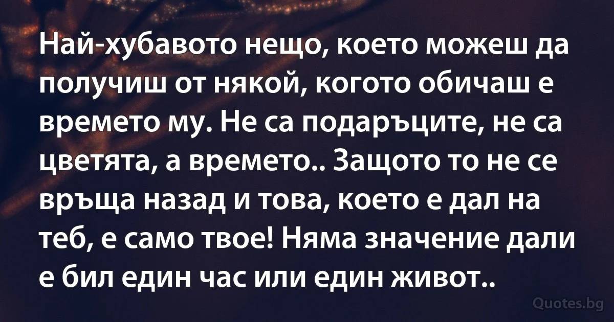 Най-хубавото нещо, което можеш да получиш от някой, когото обичаш е времето му. Не са подаръците, не са цветята, а времето.. Защото то не се връща назад и това, което е дал на теб, е само твое! Няма значение дали е бил един час или един живот.. (INZ BG)