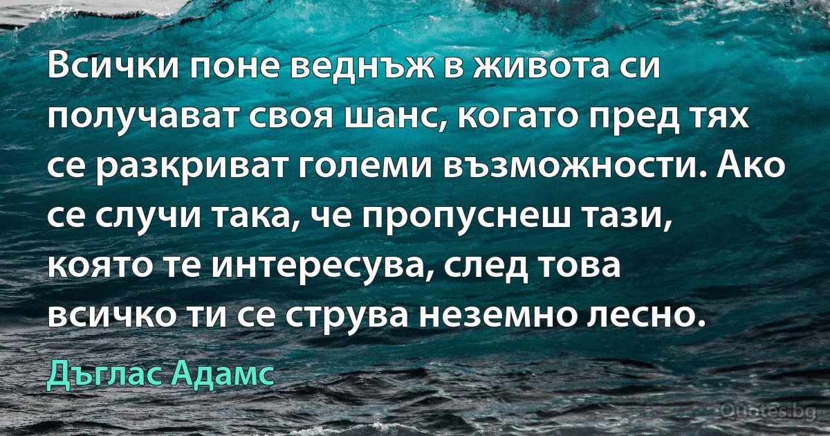 Всички поне веднъж в живота си получават своя шанс, когато пред тях се разкриват големи възможности. Ако се случи така, че пропуснеш тази, която те интересува, след това всичко ти се струва неземно лесно. (Дъглас Адамс)