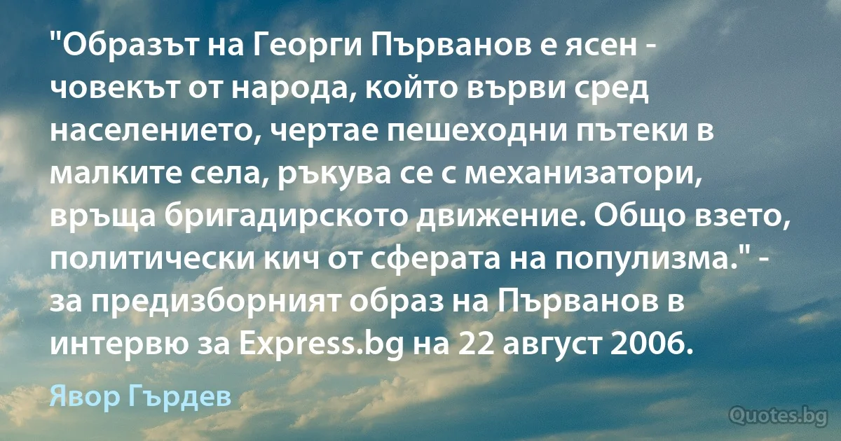 "Образът на Георги Първанов е ясен - човекът от народа, който върви сред населението, чертае пешеходни пътеки в малките села, ръкува се с механизатори, връща бригадирското движение. Общо взето, политически кич от сферата на популизма." - за предизборният образ на Първанов в интервю за Express.bg на 22 август 2006. (Явор Гърдев)