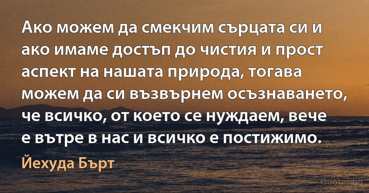 Ако можем да смекчим сърцата си и ако имаме достъп до чистия и прост аспект на нашата природа, тогава можем да си възвърнем осъзнаването, че всичко, от което се нуждаем, вече е вътре в нас и всичко е постижимо. (Йехуда Бърт)