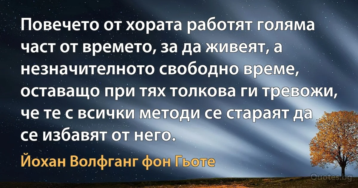 Повечето от хората работят голяма част от времето, за да живеят, а незначителното свободно време, оставащо при тях толкова ги тревожи, че те с всички методи се стараят да се избавят от него. (Йохан Волфганг фон Гьоте)