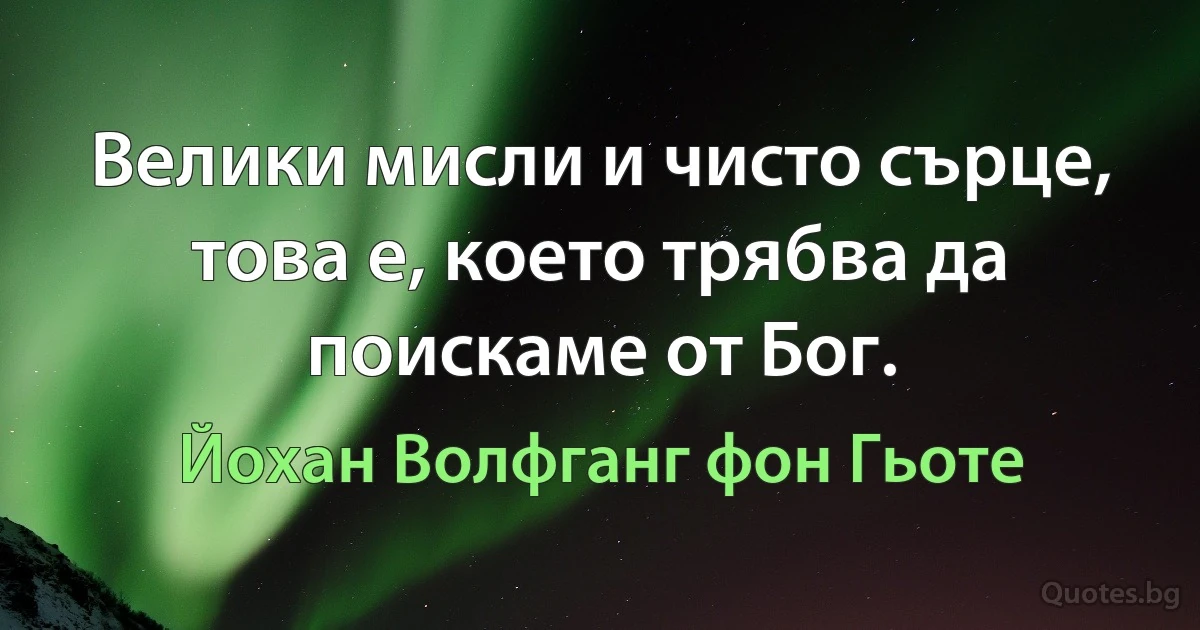 Велики мисли и чисто сърце, това е, което трябва да поискаме от Бог. (Йохан Волфганг фон Гьоте)