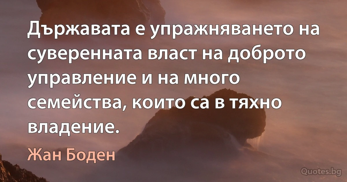 Държавата е упражняването на суверенната власт на доброто управление и на много семейства, които са в тяхно владение. (Жан Боден)