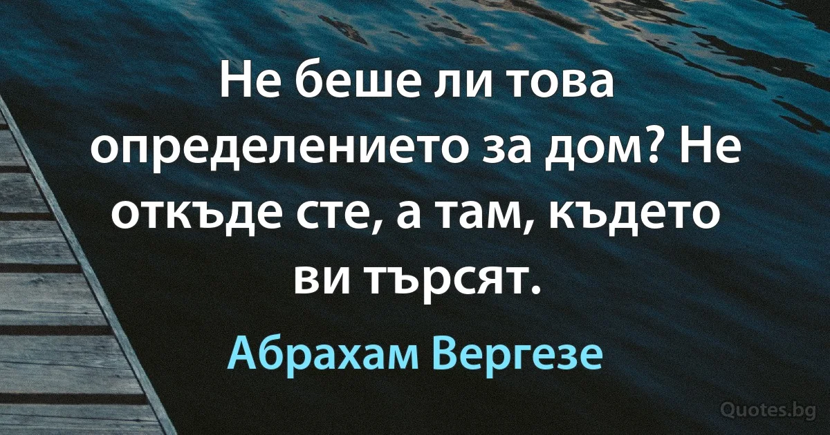 Не беше ли това определението за дом? Не откъде сте, а там, където ви търсят. (Абрахам Вергезе)