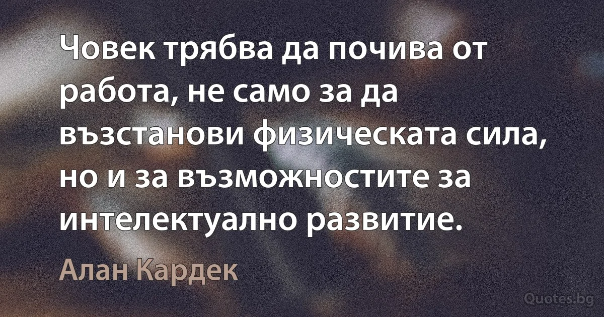 Човек трябва да почива от работа, не само за да възстанови физическата сила, но и за възможностите за интелектуално развитие. (Алан Кардек)