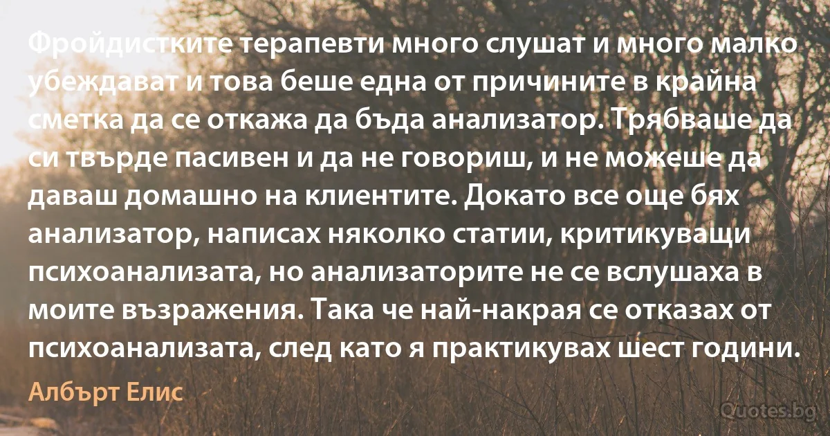 Фройдистките терапевти много слушат и много малко убеждават и това беше една от причините в крайна сметка да се откажа да бъда анализатор. Трябваше да си твърде пасивен и да не говориш, и не можеше да даваш домашно на клиентите. Докато все още бях анализатор, написах няколко статии, критикуващи психоанализата, но анализаторите не се вслушаха в моите възражения. Така че най-накрая се отказах от психоанализата, след като я практикувах шест години. (Албърт Елис)