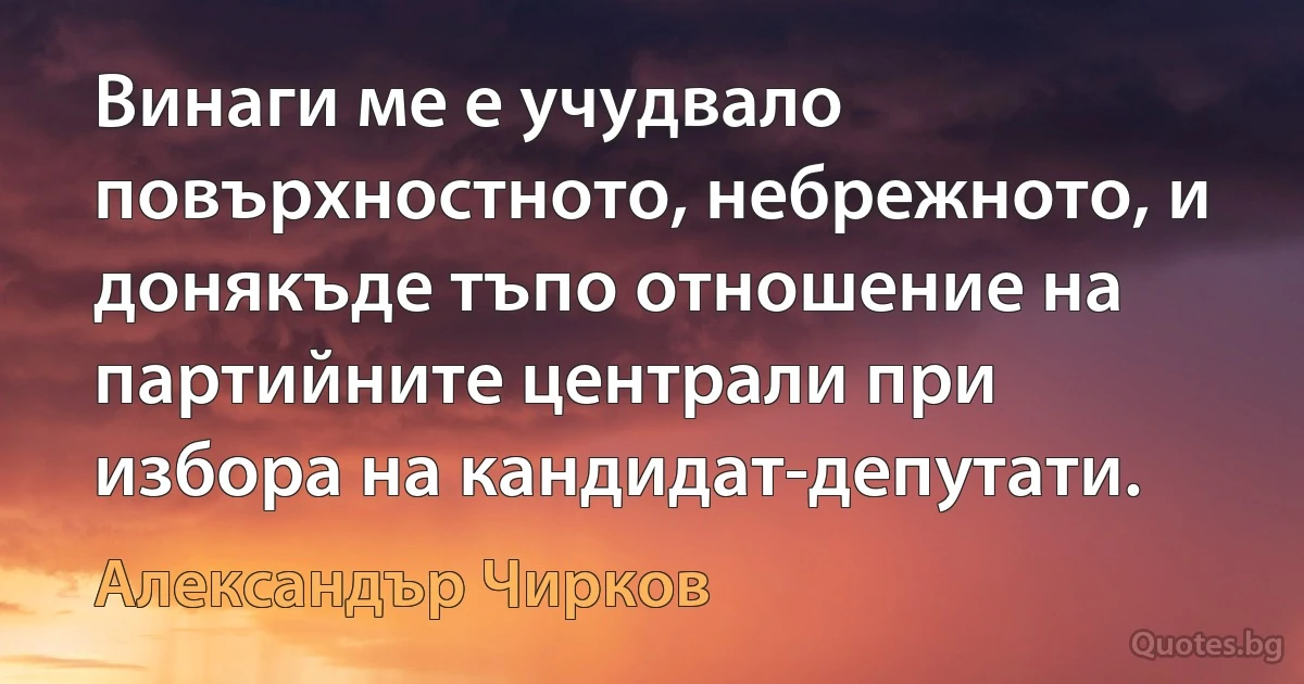 Винаги ме е учудвало повърхностното, небрежното, и донякъде тъпо отношение на партийните централи при избора на кандидат-депутати. (Александър Чирков)