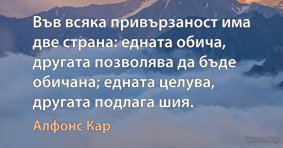 Във всяка привързаност има две страна: едната обича, другата позволява да бъде обичана; едната целува, другата подлага шия. (Алфонс Кар)