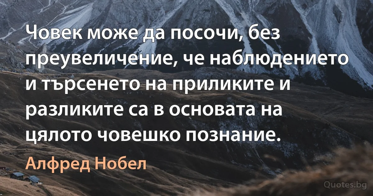 Човек може да посочи, без преувеличение, че наблюдението и търсенето на приликите и разликите са в основата на цялото човешко познание. (Алфред Нобел)