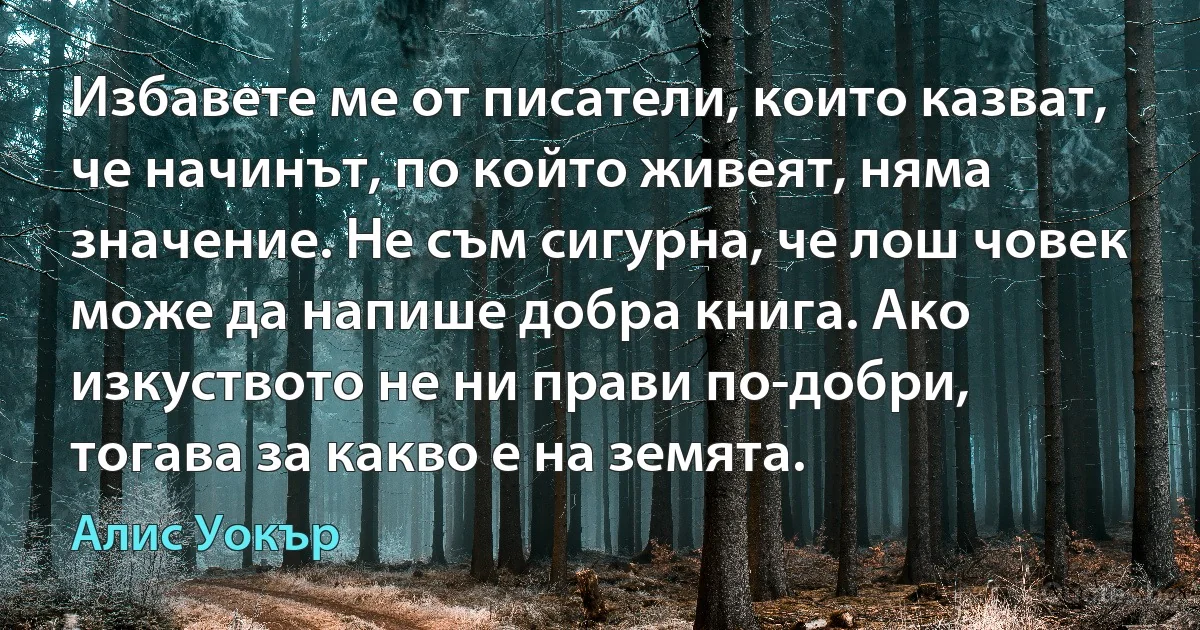 Избавете ме от писатели, които казват, че начинът, по който живеят, няма значение. Не съм сигурна, че лош човек може да напише добра книга. Ако изкуството не ни прави по-добри, тогава за какво е на земята. (Алис Уокър)