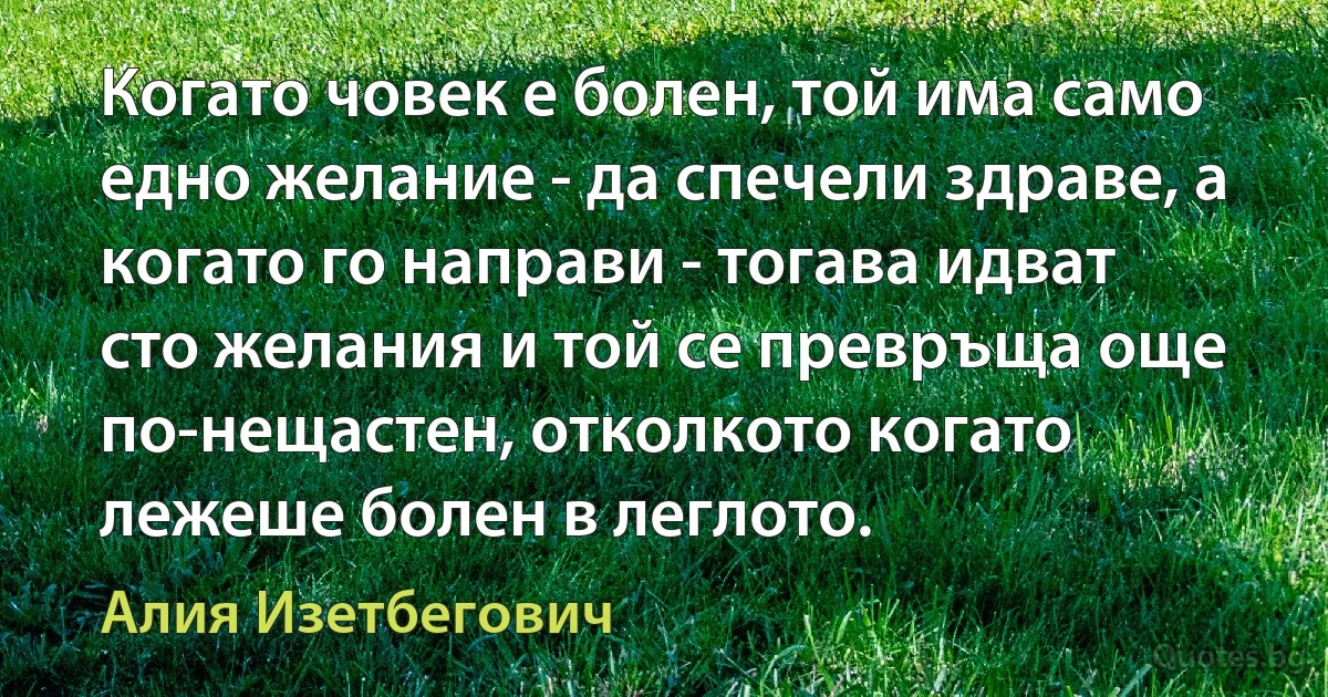 Когато човек е болен, той има само едно желание - да спечели здраве, а когато го направи - тогава идват сто желания и той се превръща още по-нещастен, отколкото когато лежеше болен в леглото. (Алия Изетбегович)