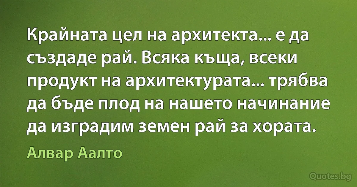 Крайната цел на архитекта... е да създаде рай. Всяка къща, всеки продукт на архитектурата... трябва да бъде плод на нашето начинание да изградим земен рай за хората. (Алвар Аалто)