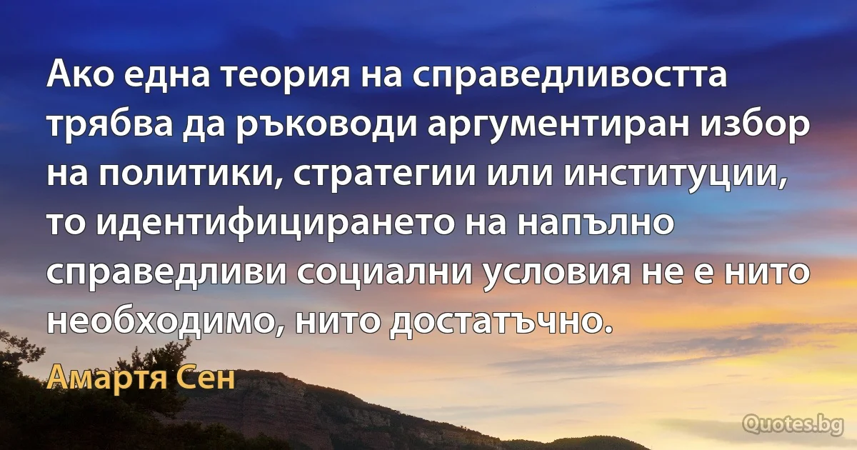 Ако една теория на справедливостта трябва да ръководи аргументиран избор на политики, стратегии или институции, то идентифицирането на напълно справедливи социални условия не е нито необходимо, нито достатъчно. (Амартя Сен)