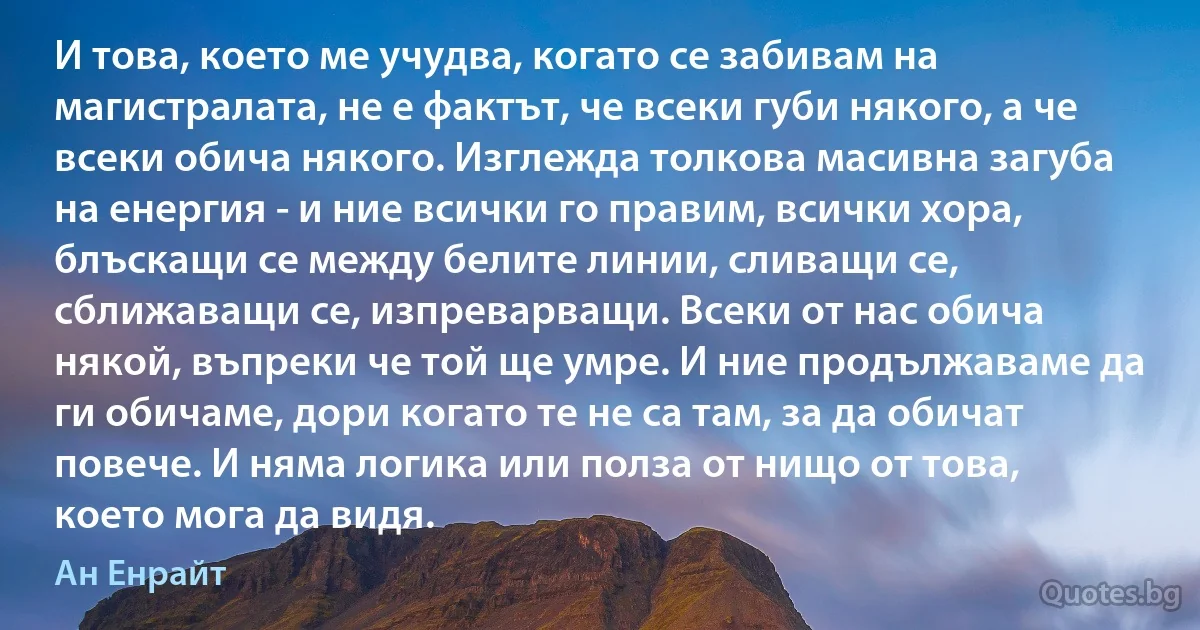 И това, което ме учудва, когато се забивам на магистралата, не е фактът, че всеки губи някого, а че всеки обича някого. Изглежда толкова масивна загуба на енергия - и ние всички го правим, всички хора, блъскащи се между белите линии, сливащи се, сближаващи се, изпреварващи. Всеки от нас обича някой, въпреки че той ще умре. И ние продължаваме да ги обичаме, дори когато те не са там, за да обичат повече. И няма логика или полза от нищо от това, което мога да видя. (Ан Енрайт)