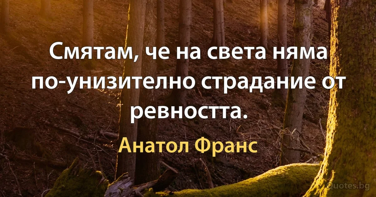 Смятам, че на света няма по-унизително страдание от ревността. (Анатол Франс)