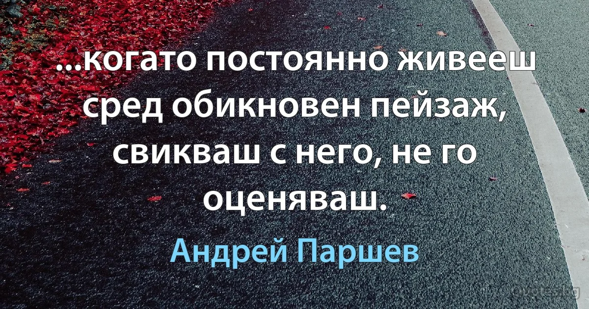 ...когато постоянно живееш сред обикновен пейзаж, свикваш с него, не го оценяваш. (Андрей Паршев)