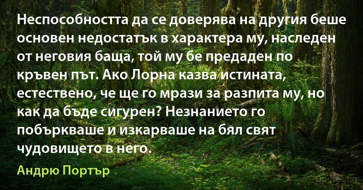 Неспособността да се доверява на другия беше основен недостатък в характера му, наследен от неговия баща, той му бе предаден по кръвен път. Ако Лорна казва истината, естествено, че ще го мрази за разпита му, но как да бъде сигурен? Незнанието го побъркваше и изкарваше на бял свят чудовището в него. (Андрю Портър)