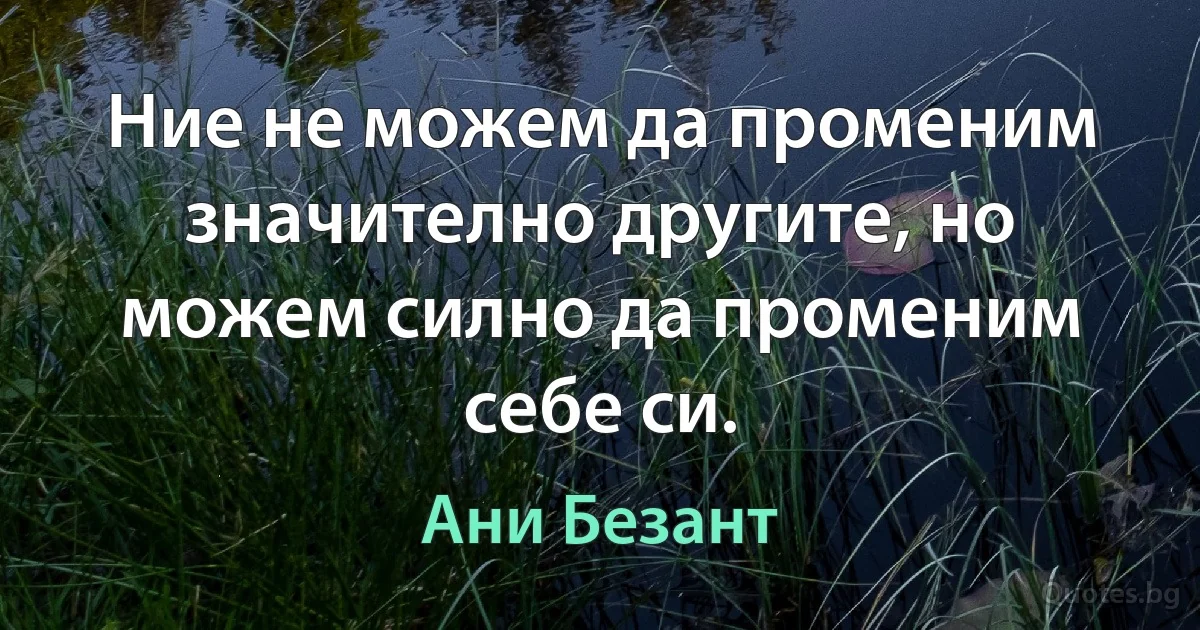 Ние не можем да променим значително другите, но можем силно да променим себе си. (Ани Безант)