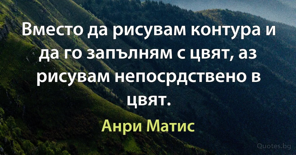 Вместо да рисувам контура и да го запълням с цвят, аз рисувам непосрдствено в цвят. (Анри Матис)