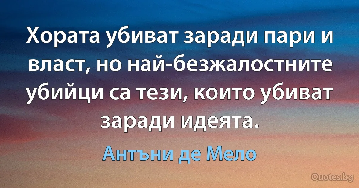 Хората убиват заради пари и власт, но най-безжалостните убийци са тези, които убиват заради идеята. (Антъни де Мело)