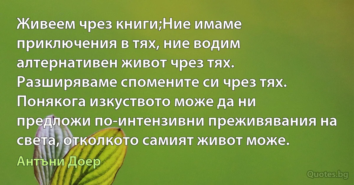 Живеем чрез книги;Ние имаме приключения в тях, ние водим алтернативен живот чрез тях. Разширяваме спомените си чрез тях.
Понякога изкуството може да ни предложи по-интензивни преживявания на света, отколкото самият живот може. (Антъни Доер)