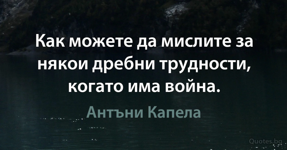 Как можете да мислите за някои дребни трудности, когато има война. (Антъни Капела)