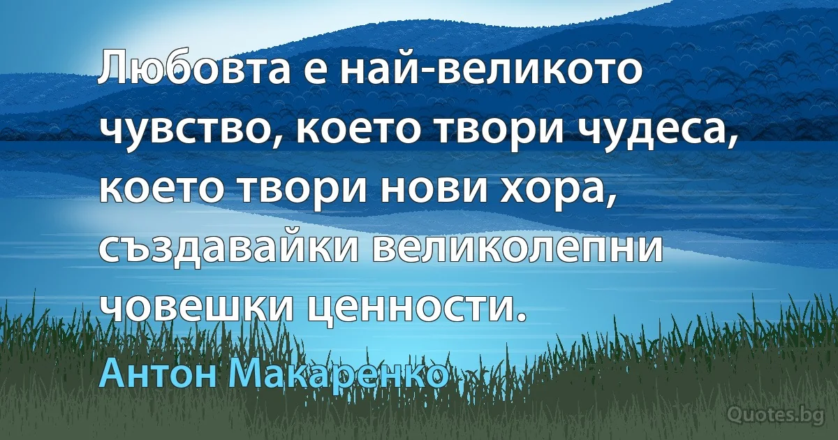 Любовта е най-великото чувство, което твори чудеса, което твори нови хора, създавайки великолепни човешки ценности. (Антон Макаренко)