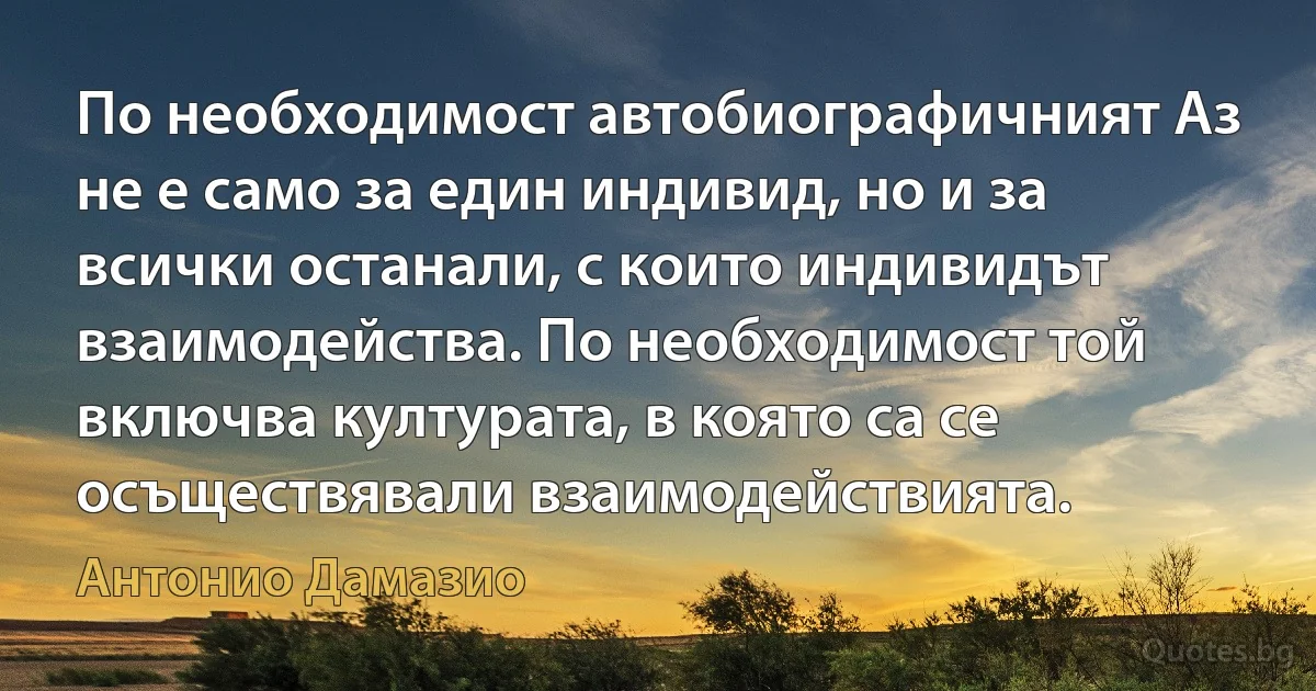 По необходимост автобиографичният Аз не е само за един индивид, но и за всички останали, с които индивидът взаимодейства. По необходимост той включва културата, в която са се осъществявали взаимодействията. (Антонио Дамазио)