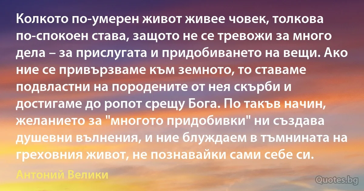 Колкото по-умерен живот живее човек, толкова по-спокоен става, защото не се тревожи за много дела – за прислугата и придобиването на вещи. Ако ние се привързваме към земното, то ставаме подвластни на породените от нея скърби и достигаме до ропот срещу Бога. По такъв начин, желанието за "многото придобивки" ни създава душевни вълнения, и ние блуждаем в тъмнината на греховния живот, не познавайки сами себе си. (Антоний Велики)