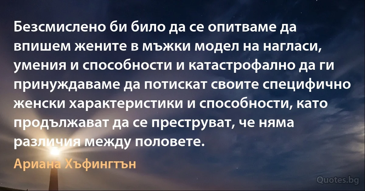 Безсмислено би било да се опитваме да впишем жените в мъжки модел на нагласи, умения и способности и катастрофално да ги принуждаваме да потискат своите специфично женски характеристики и способности, като продължават да се преструват, че няма различия между половете. (Ариана Хъфингтън)