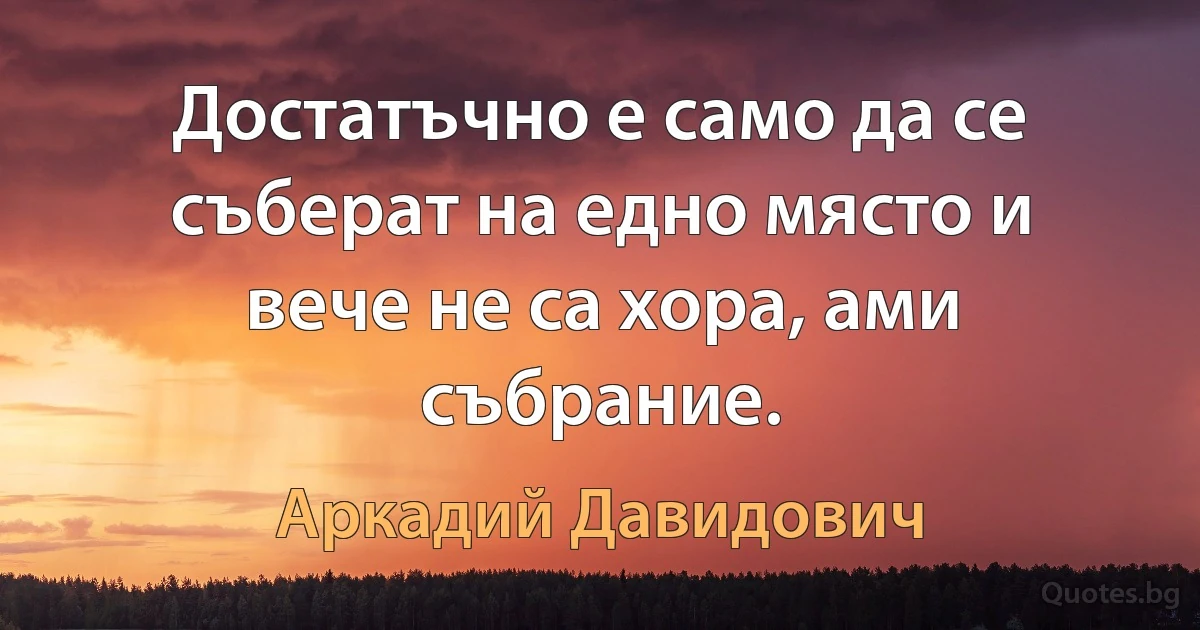 Достатъчно е само да се съберат на едно място и вече не са хора, ами събрание. (Аркадий Давидович)