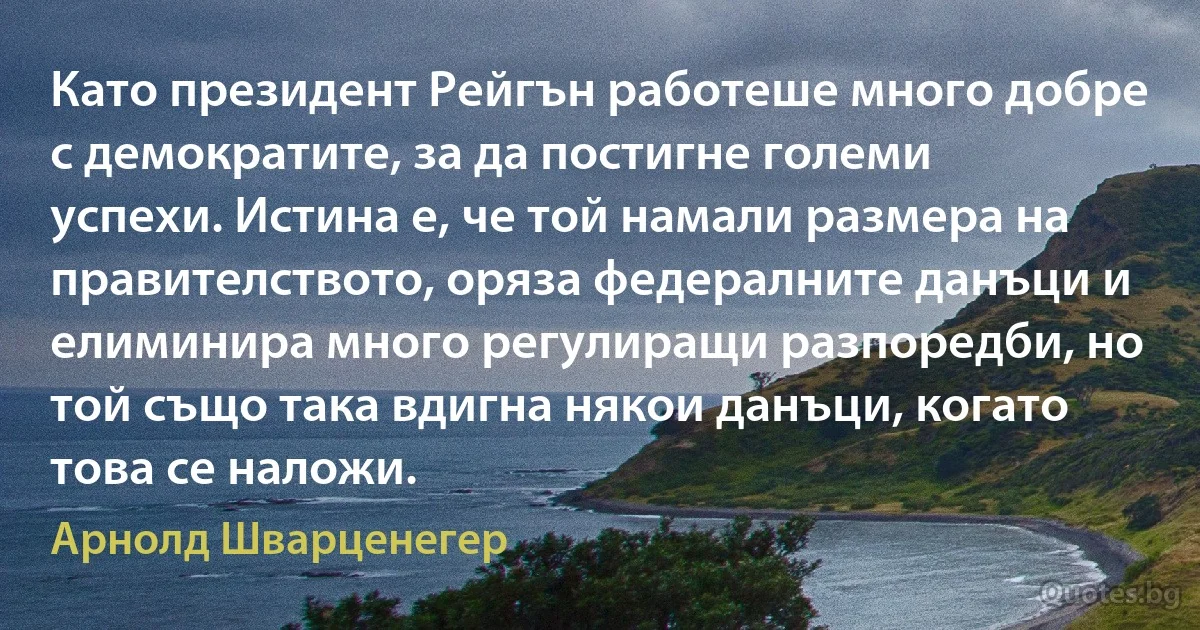 Като президент Рейгън работеше много добре с демократите, за да постигне големи успехи. Истина е, че той намали размера на правителството, оряза федералните данъци и елиминира много регулиращи разпоредби, но той също така вдигна някои данъци, когато това се наложи. (Арнолд Шварценегер)