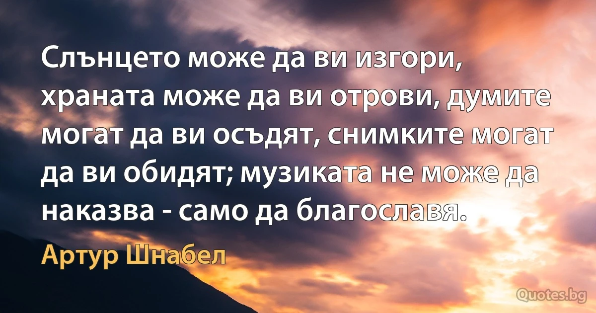 Слънцето може да ви изгори, храната може да ви отрови, думите могат да ви осъдят, снимките могат да ви обидят; музиката не може да наказва - само да благославя. (Артур Шнабел)