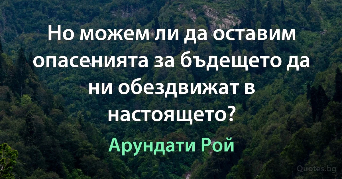 Но можем ли да оставим опасенията за бъдещето да ни обездвижат в настоящето? (Арундати Рой)