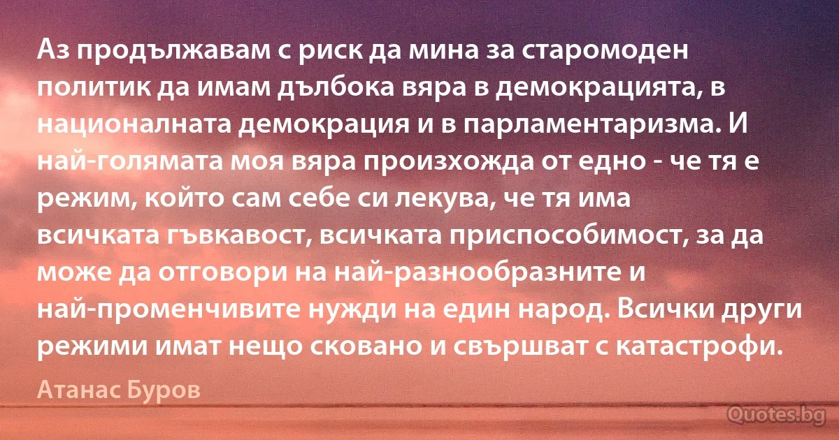 Аз продължавам с риск да мина за старомоден политик да имам дълбока вяра в демокрацията, в националната демокрация и в парламентаризма. И най-голямата моя вяра произхожда от едно - че тя е режим, който сам себе си лекува, че тя има всичката гъвкавост, всичката приспособимост, за да може да отговори на най-разнообразните и най-променчивите нужди на един народ. Всички други режими имат нещо сковано и свършват с катастрофи. (Атанас Буров)