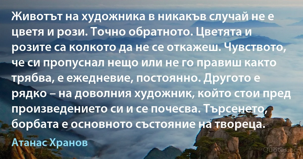 Животът на художника в никакъв случай не е цветя и рози. Точно обратното. Цветята и розите са колкото да не се откажеш. Чувството, че си пропуснал нещо или не го правиш както трябва, е ежедневие, постоянно. Другото е рядко – на доволния художник, който стои пред произведението си и се почесва. Търсенето, борбата е основното състояние на твореца. (Атанас Хранов)