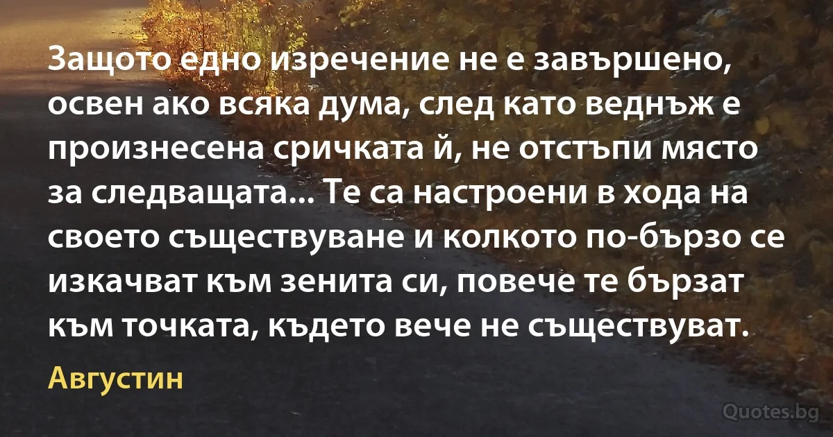 Защото едно изречение не е завършено, освен ако всяка дума, след като веднъж е произнесена сричката й, не отстъпи място за следващата... Те са настроени в хода на своето съществуване и колкото по-бързо се изкачват към зенита си, повече те бързат към точката, където вече не съществуват. (Августин)