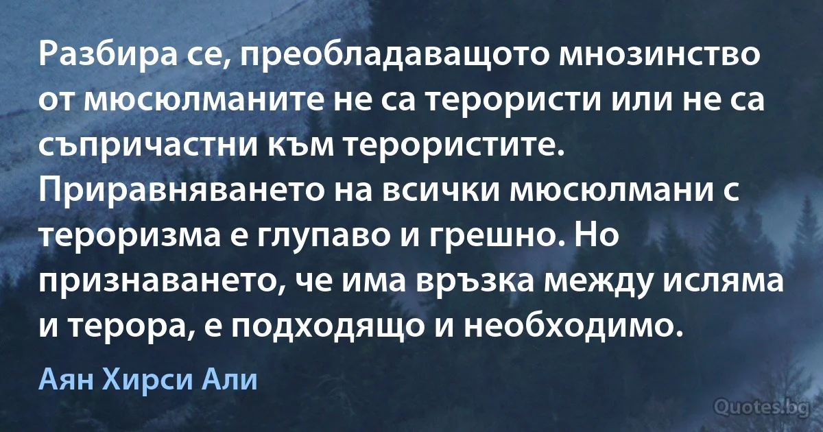 Разбира се, преобладаващото мнозинство от мюсюлманите не са терористи или не са съпричастни към терористите. Приравняването на всички мюсюлмани с тероризма е глупаво и грешно. Но признаването, че има връзка между исляма и терора, е подходящо и необходимо. (Аян Хирси Али)