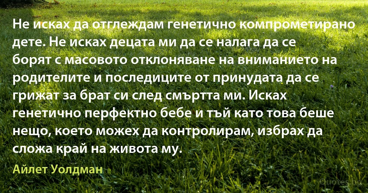 Не исках да отглеждам генетично компрометирано дете. Не исках децата ми да се налага да се борят с масовото отклоняване на вниманието на родителите и последиците от принудата да се грижат за брат си след смъртта ми. Исках генетично перфектно бебе и тъй като това беше нещо, което можех да контролирам, избрах да сложа край на живота му. (Айлет Уолдман)