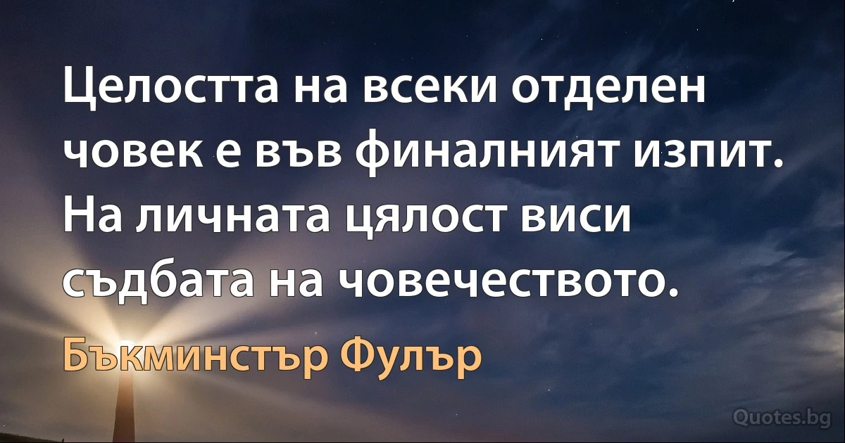 Целостта на всеки отделен човек е във финалният изпит. На личната цялост виси съдбата на човечеството. (Бъкминстър Фулър)