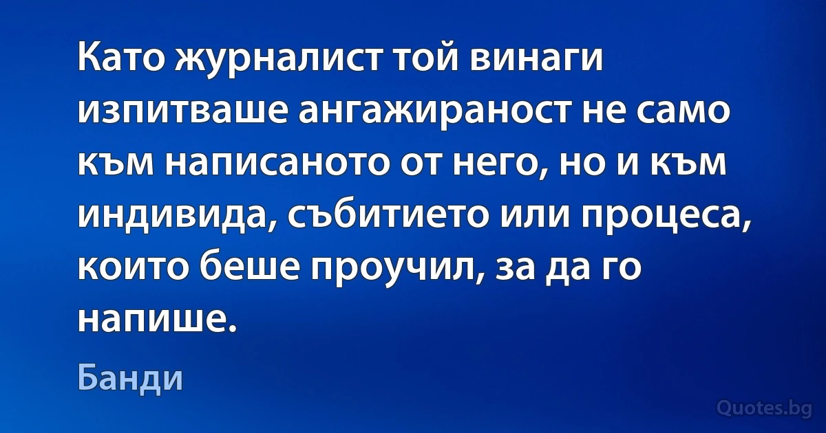 Като журналист той винаги изпитваше ангажираност не само към написаното от него, но и към индивида, събитието или процеса, които беше проучил, за да го напише. (Банди)