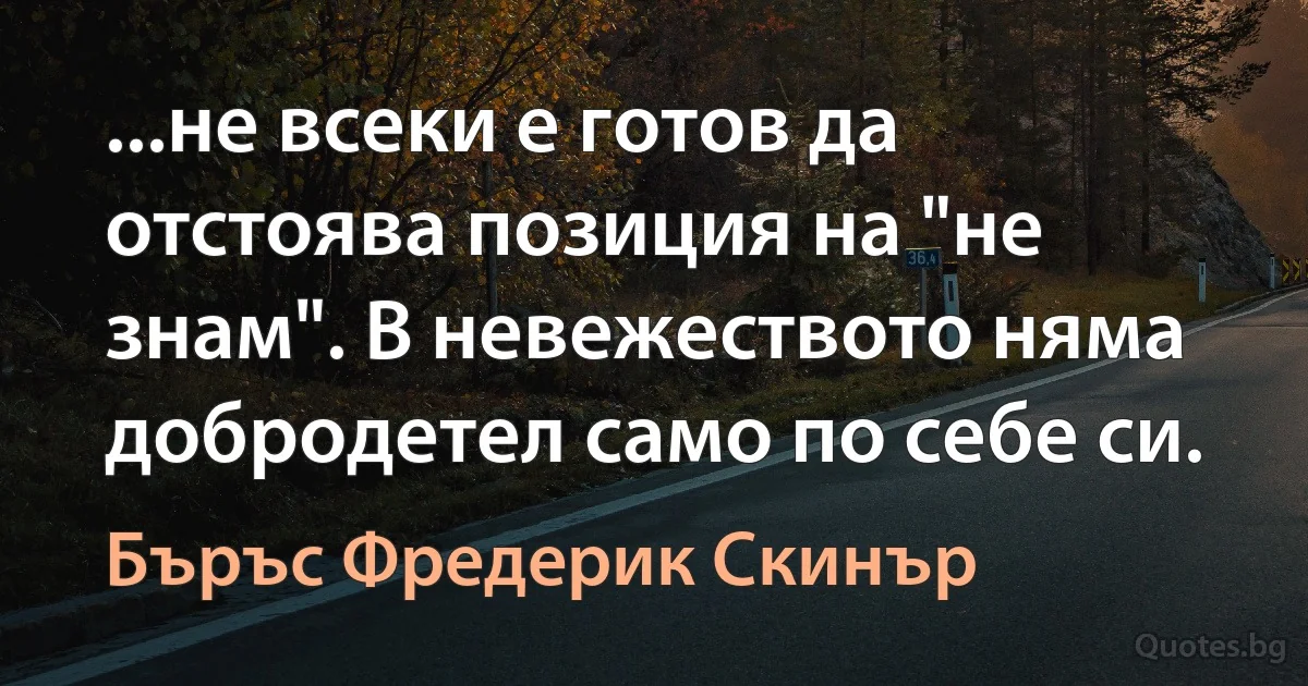 ...не всеки е готов да отстоява позиция на "не знам". В невежеството няма добродетел само по себе си. (Бъръс Фредерик Скинър)