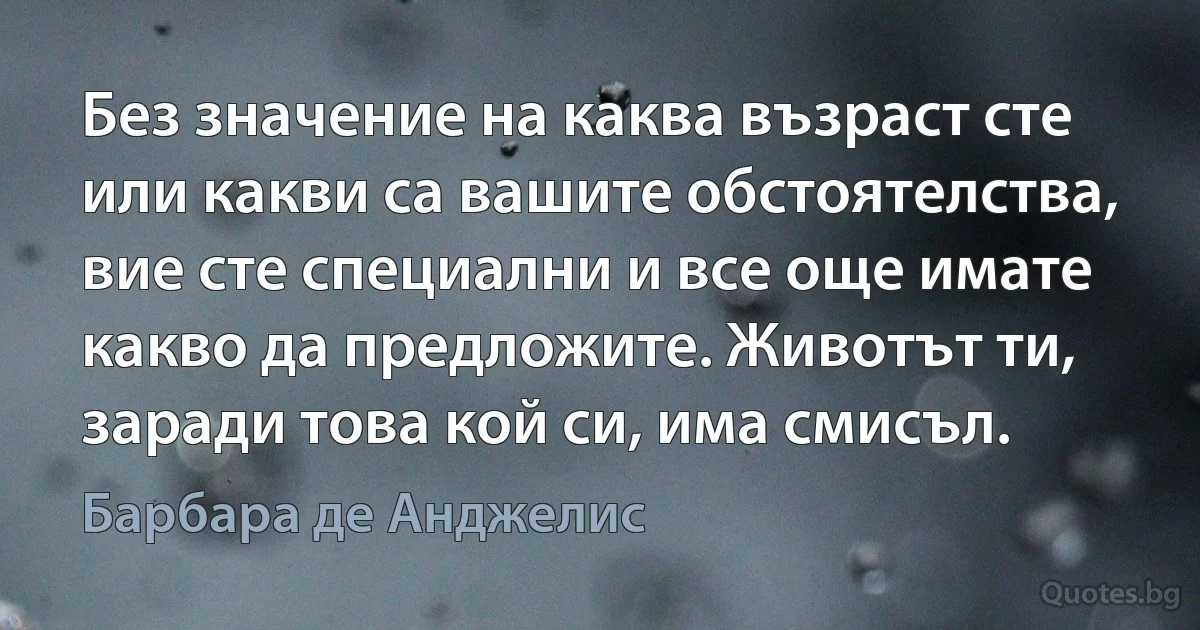 Без значение на каква възраст сте или какви са вашите обстоятелства, вие сте специални и все още имате какво да предложите. Животът ти, заради това кой си, има смисъл. (Барбара де Анджелис)