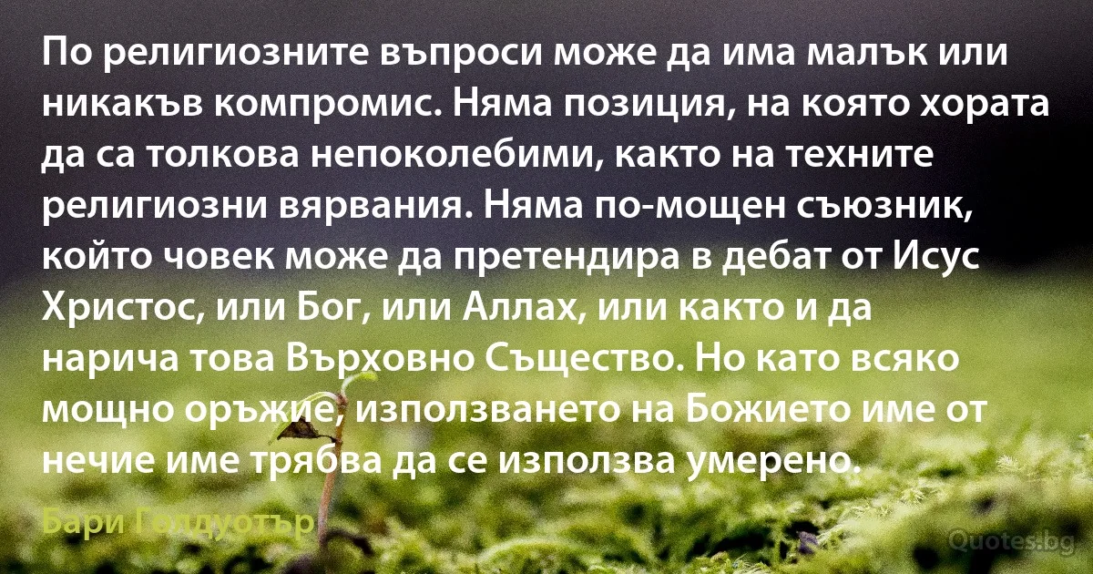 По религиозните въпроси може да има малък или никакъв компромис. Няма позиция, на която хората да са толкова непоколебими, както на техните религиозни вярвания. Няма по-мощен съюзник, който човек може да претендира в дебат от Исус Христос, или Бог, или Аллах, или както и да нарича това Върховно Същество. Но като всяко мощно оръжие, използването на Божието име от нечие име трябва да се използва умерено. (Бари Голдуотър)