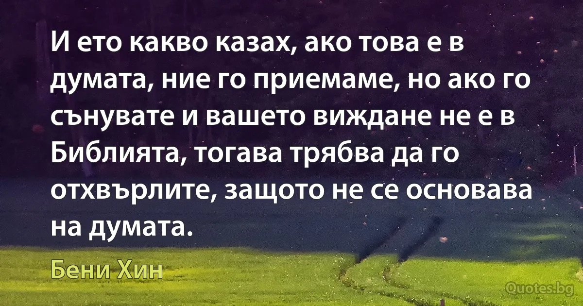 И ето какво казах, ако това е в думата, ние го приемаме, но ако го сънувате и вашето виждане не е в Библията, тогава трябва да го отхвърлите, защото не се основава на думата. (Бени Хин)