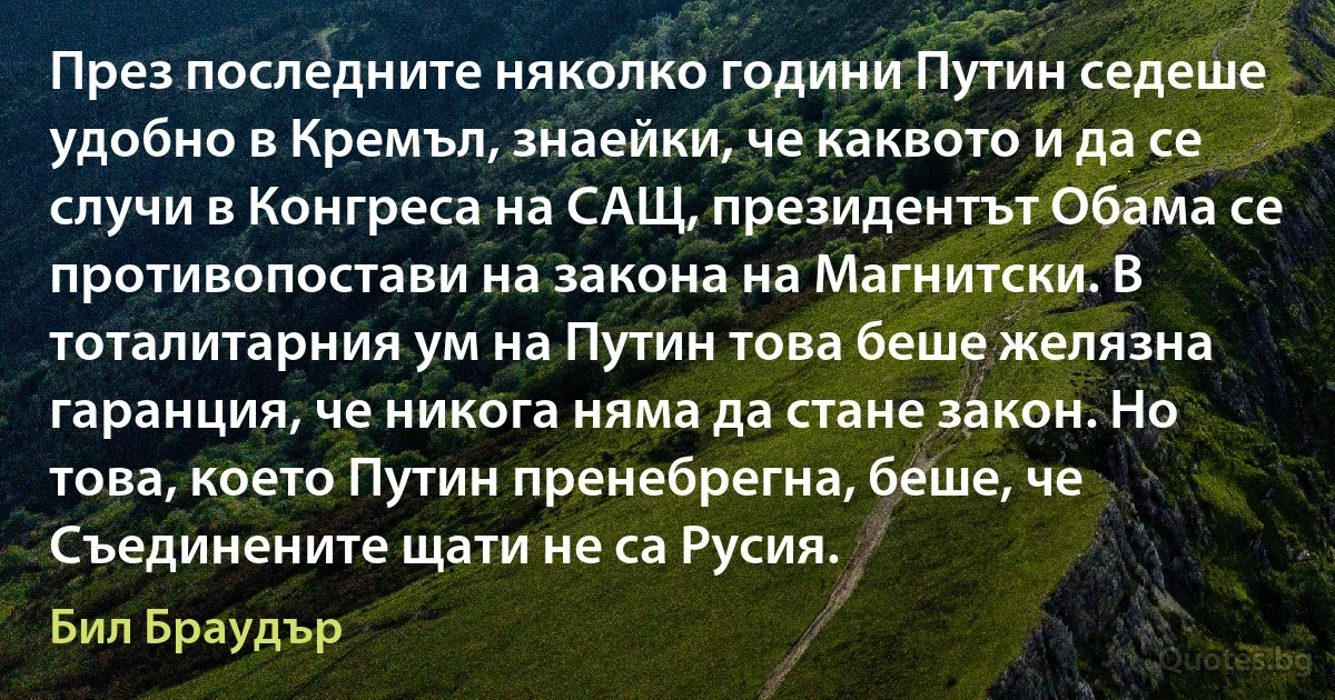 През последните няколко години Путин седеше удобно в Кремъл, знаейки, че каквото и да се случи в Конгреса на САЩ, президентът Обама се противопостави на закона на Магнитски. В тоталитарния ум на Путин това беше желязна гаранция, че никога няма да стане закон. Но това, което Путин пренебрегна, беше, че Съединените щати не са Русия. (Бил Браудър)