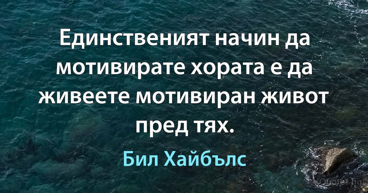 Единственият начин да мотивирате хората е да живеете мотивиран живот пред тях. (Бил Хайбълс)