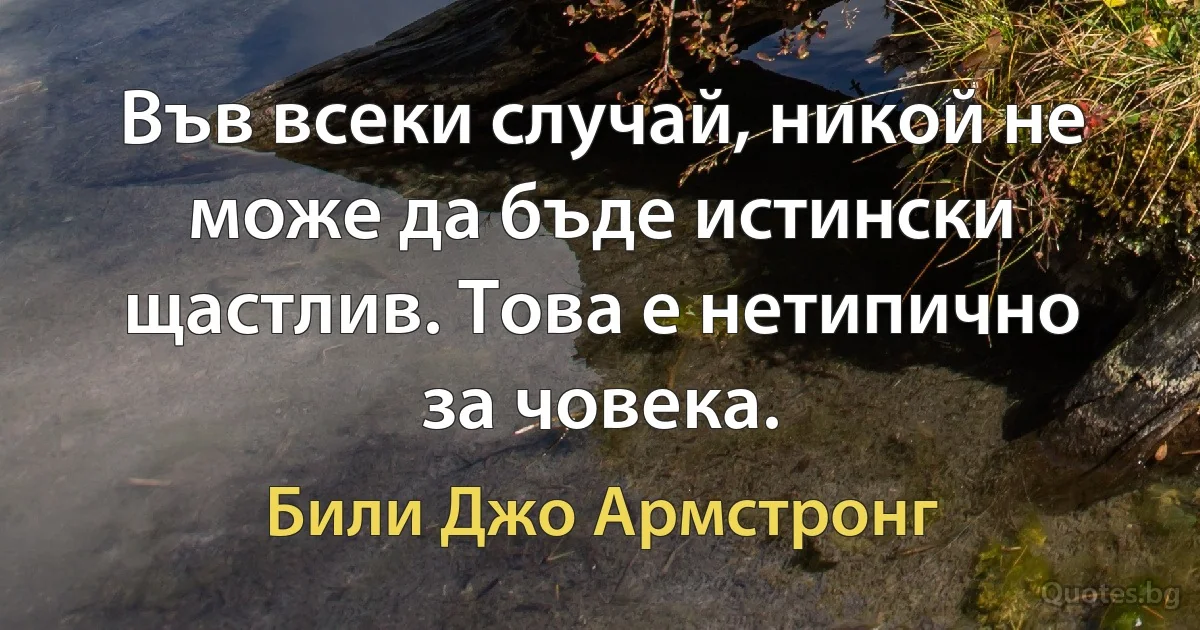 Във всеки случай, никой не може да бъде истински щастлив. Това е нетипично за човека. (Били Джо Армстронг)